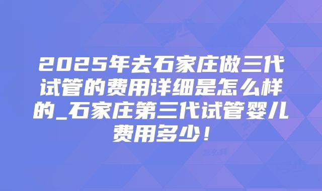 2025年去石家庄做三代试管的费用详细是怎么样的_石家庄第三代试管婴儿费用多少!