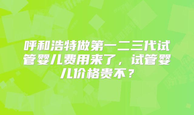 呼和浩特做第一二三代试管婴儿费用来了,试管婴儿价格贵不?