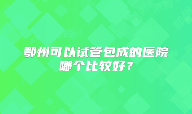 鄂州可以试管包成的医院哪个比较好？