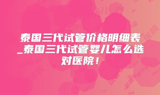 泰国三代试管价格明细表_泰国三代试管婴儿怎么选对医院！