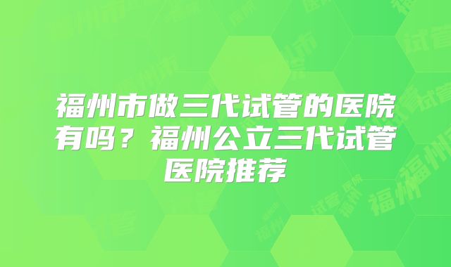 福州市做三代试管的医院有吗?福州公立三代试管医院推荐