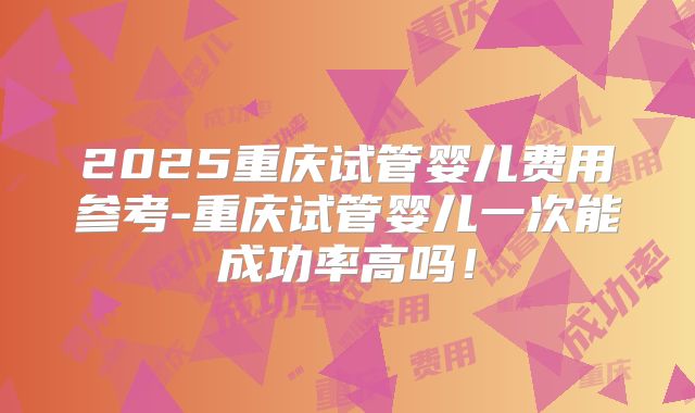 2025重庆试管婴儿费用参考-重庆试管婴儿一次能成功率高吗!