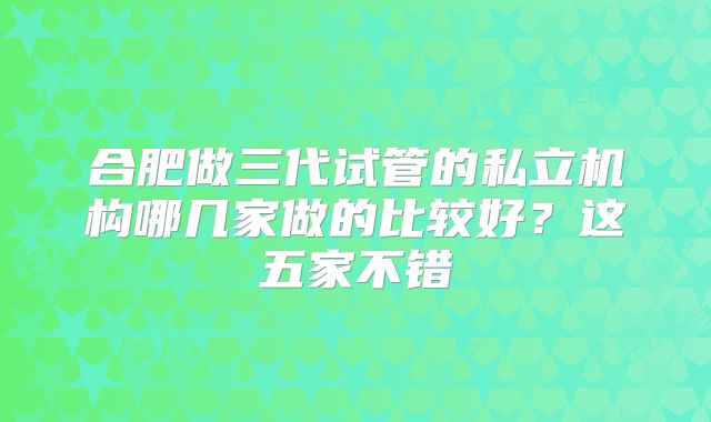 合肥做三代试管的私立机构哪几家做的比较好?这五家不错