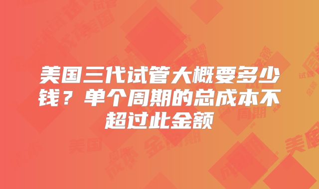 美国三代试管大概要多少钱?单个周期的总成本不超过此金额