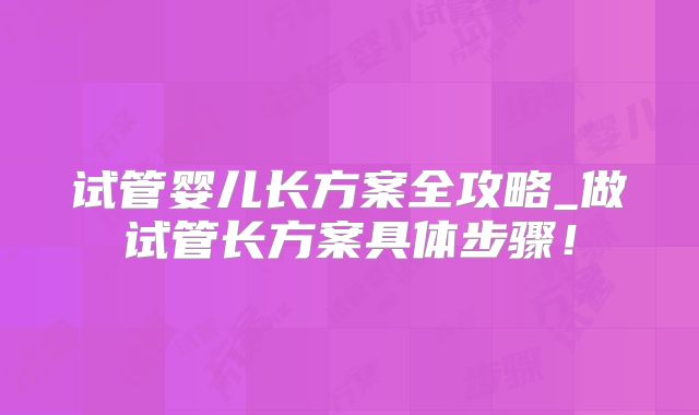 试管婴儿长方案全攻略_做试管长方案具体步骤！