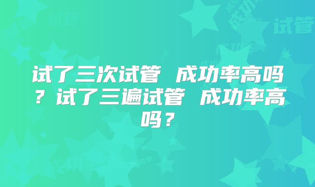 试了三次试管 成功率高吗?试了三遍试管 成功率高吗?