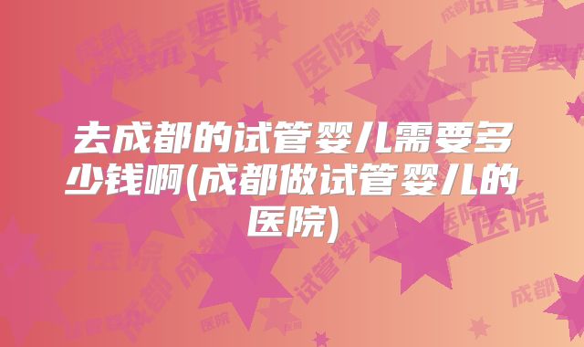 去成都的试管婴儿需要多少钱啊(成都做试管婴儿的医院)