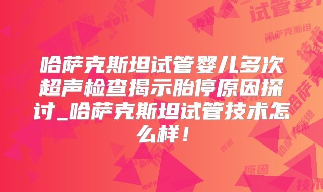 哈萨克斯坦试管婴儿多次超声检查揭示胎停原因探讨_哈萨克斯坦试管技术怎么样!