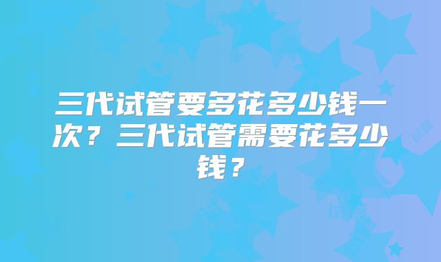 三代试管要多花多少钱一次？三代试管需要花多少钱？
