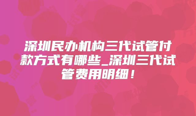深圳民办机构三代试管付款方式有哪些_深圳三代试管费用明细！