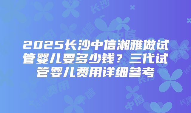 2025长沙中信湘雅做试管婴儿要多少钱？三代试管婴儿费用详细参考