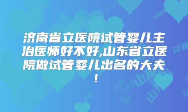 济南省立医院试管婴儿主治医师好不好,山东省立医院做试管婴儿出名的大夫!