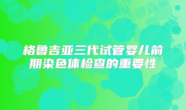 格鲁吉亚三代试管婴儿前期染色体检查的重要性