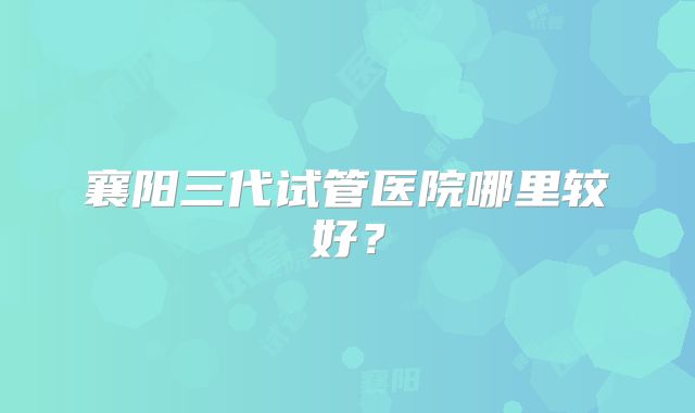 襄阳三代试管医院哪里较好?