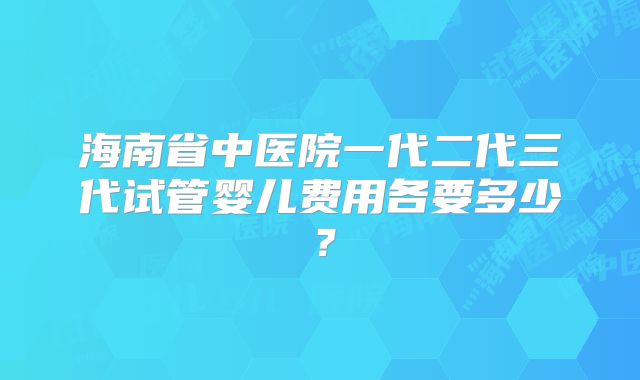 海南省中医院一代二代三代试管婴儿费用各要多少？