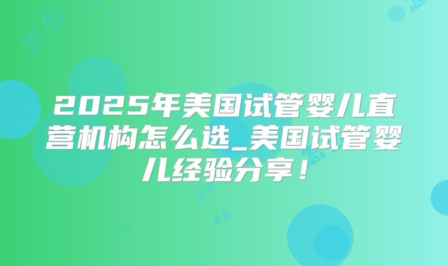 2025年美国试管婴儿直营机构怎么选_美国试管婴儿经验分享!