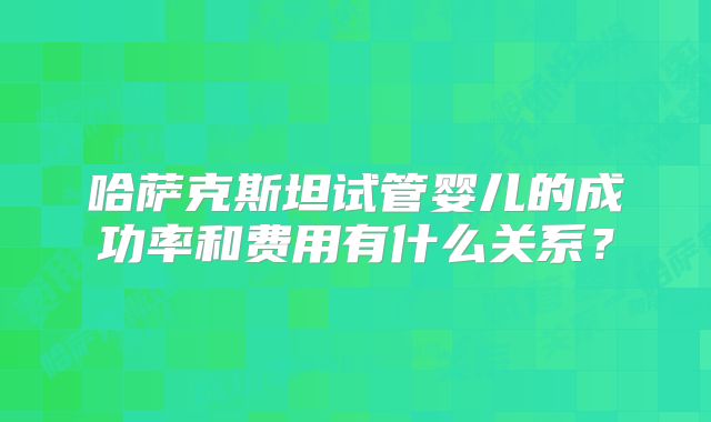哈萨克斯坦试管婴儿的成功率和费用有什么关系？