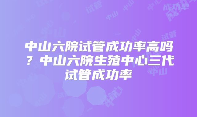 中山六院试管成功率高吗?中山六院生殖中心三代试管成功率