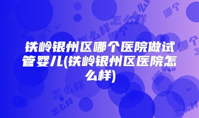 铁岭银州区哪个医院做试管婴儿(铁岭银州区医院怎么样)