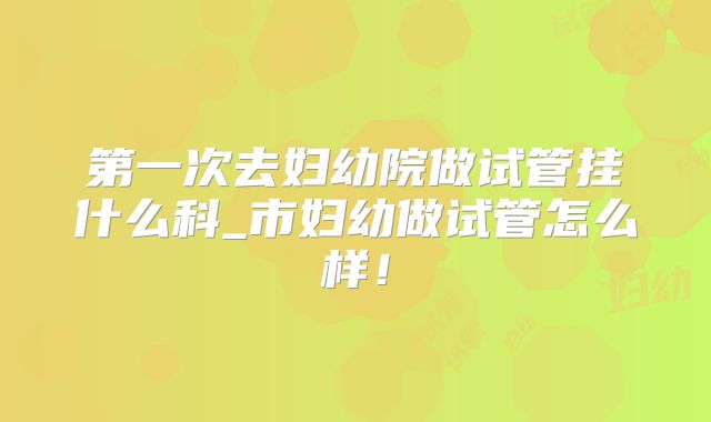 第一次去妇幼院做试管挂什么科_市妇幼做试管怎么样!