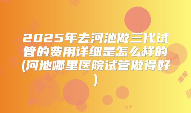 2025年去河池做三代试管的费用详细是怎么样的(河池哪里医院试管做得好)