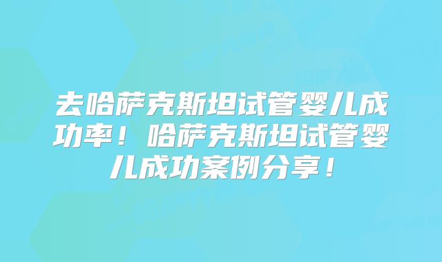 去哈萨克斯坦试管婴儿成功率!哈萨克斯坦试管婴儿成功案例分享!