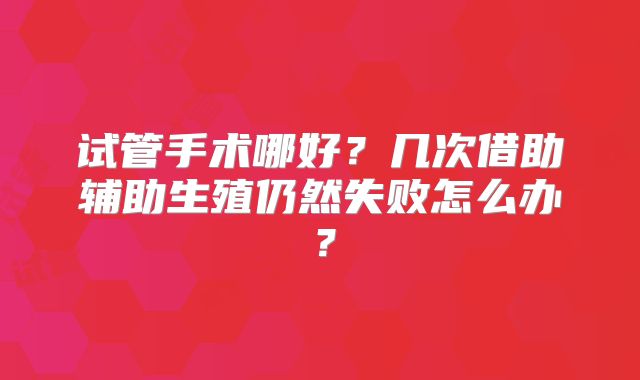 试管手术哪好？几次借助辅助生殖仍然失败怎么办？