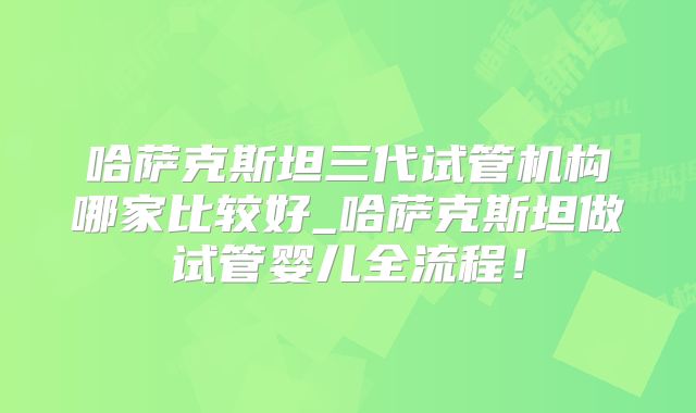 哈萨克斯坦三代试管机构哪家比较好_哈萨克斯坦做试管婴儿全流程!