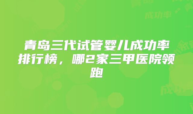 青岛三代试管婴儿成功率排行榜,哪2家三甲医院领跑