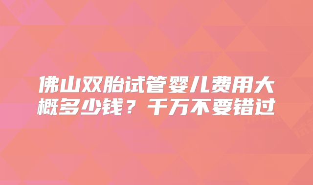 佛山双胎试管婴儿费用大概多少钱?千万不要错过