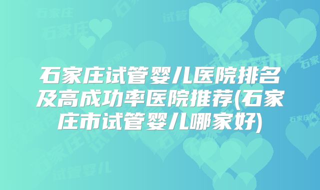 石家庄试管婴儿医院排名及高成功率医院推荐(石家庄市试管婴儿哪家好)