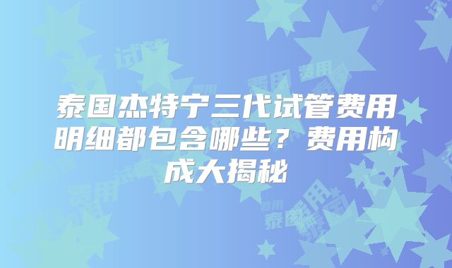 泰国杰特宁三代试管费用明细都包含哪些?费用构成大揭秘