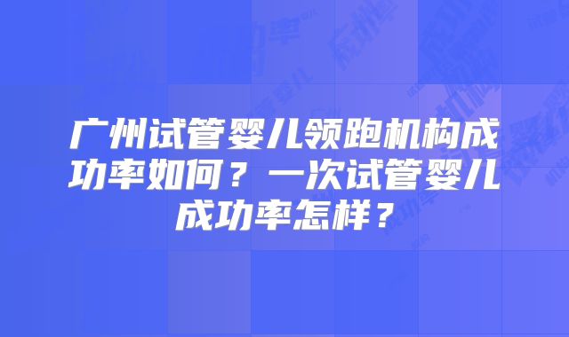广州试管婴儿领跑机构成功率如何?一次试管婴儿成功率怎样?