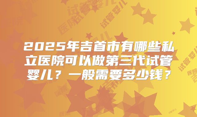 2025年吉首市有哪些私立医院可以做第三代试管婴儿？一般需要多少钱？
