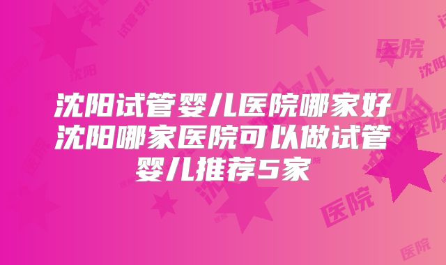 沈阳试管婴儿医院哪家好沈阳哪家医院可以做试管婴儿推荐5家