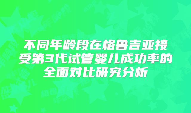 不同年龄段在格鲁吉亚接受第3代试管婴儿成功率的全面对比研究分析