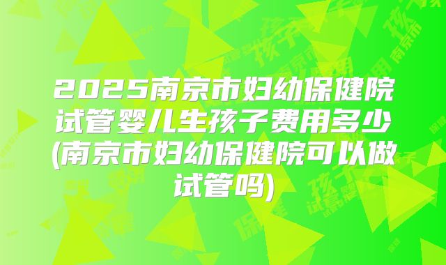 2025南京市妇幼保健院试管婴儿生孩子费用多少(南京市妇幼保健院可以做试管吗)