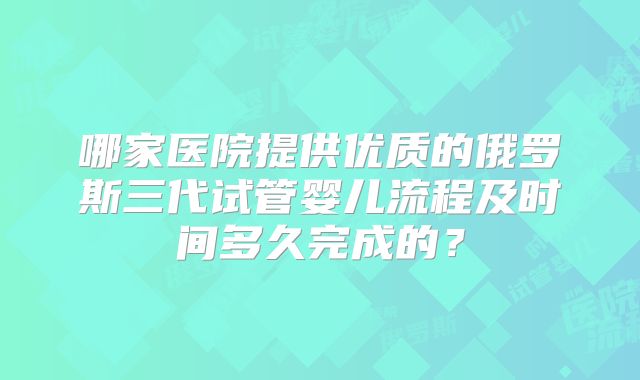 哪家医院提供优质的俄罗斯三代试管婴儿流程及时间多久完成的?