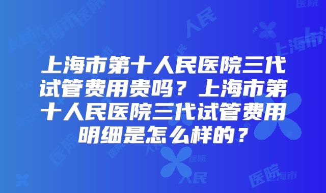 上海市第十人民医院三代试管费用贵吗?上海市第十人民医院三代试管费用明细是怎么样的?