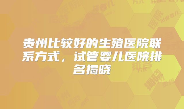 贵州比较好的生殖医院联系方式，试管婴儿医院排名揭晓