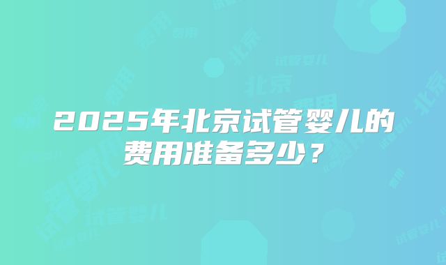 2025年北京试管婴儿的费用准备多少?