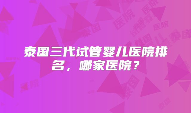泰国三代试管婴儿医院排名，哪家医院？