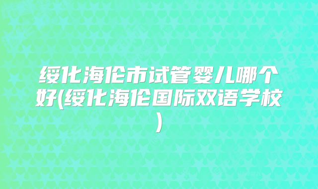 绥化海伦市试管婴儿哪个好(绥化海伦国际双语学校)