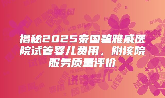 揭秘2025泰国碧雅威医院试管婴儿费用,附该院服务质量评价