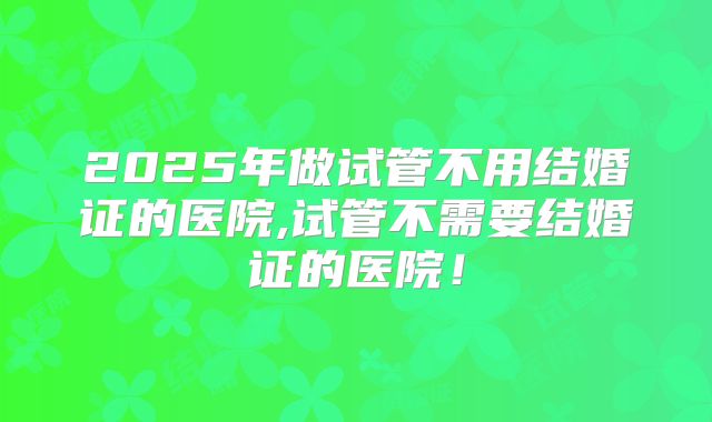 2025年做试管不用结婚证的医院,试管不需要结婚证的医院!