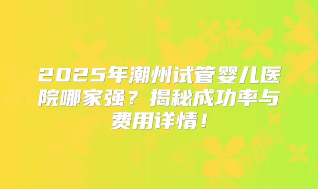 2025年潮州试管婴儿医院哪家强?揭秘成功率与费用详情!