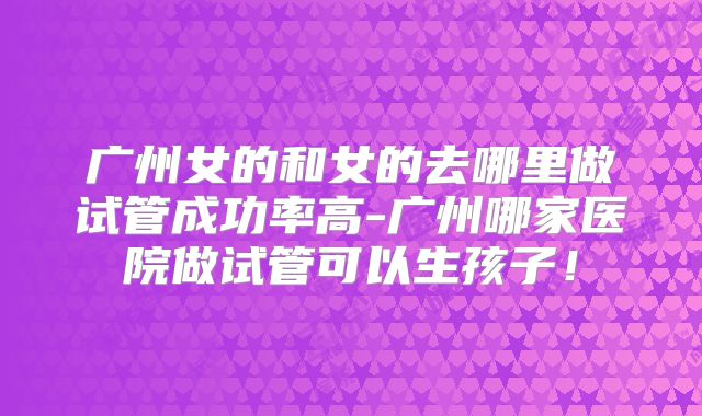 广州女的和女的去哪里做试管成功率高-广州哪家医院做试管可以生孩子!