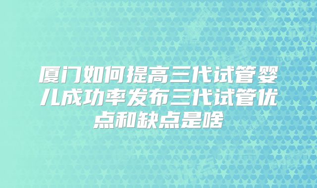 厦门如何提高三代试管婴儿成功率发布三代试管优点和缺点是啥
