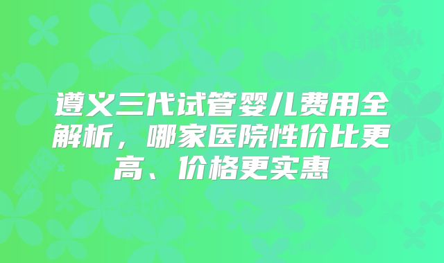 遵义三代试管婴儿费用全解析,哪家医院性价比更高、价格更实惠