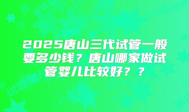 2025唐山三代试管一般要多少钱?唐山哪家做试管婴儿比较好??